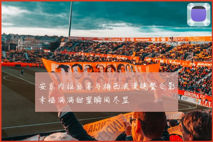 安东内拉分享与梅西浪漫晚餐合影幸福满满甜蜜瞬间尽显