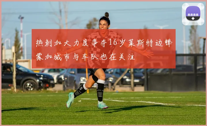 热刺加大力度争夺16岁莱斯特边锋蒙加城市与车队也在关注