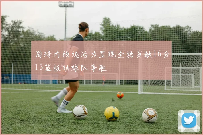 周琦内线统治力显现全场贡献16分13篮板助球队争胜