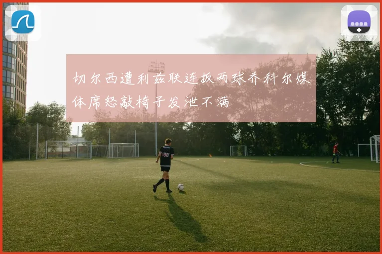 切尔西遭利兹联连扳两球乔科尔媒体席怒敲椅子发泄不满