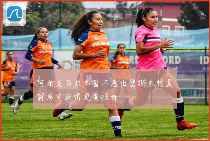 阿尔克马尔冬窗不急出售斯米特夏窗或可获得更高报价