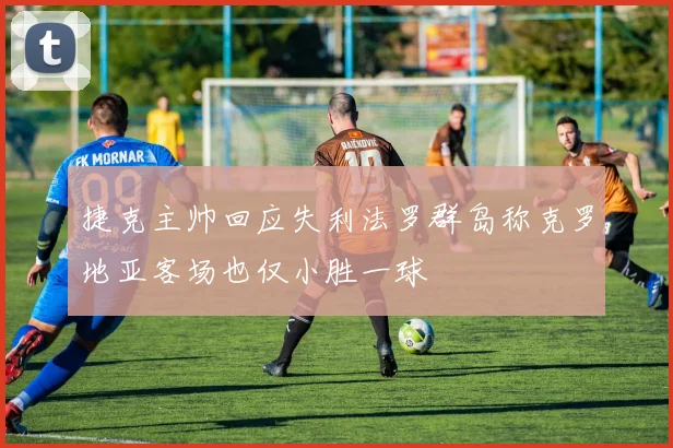 捷克主帅回应失利法罗群岛称克罗地亚客场也仅小胜一球