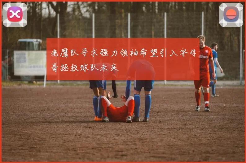 老鹰队寻求强力领袖希望引入字母哥拯救球队未来