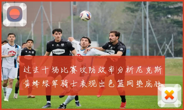 过去十场比赛攻防效率分析尼克斯黄蜂绿军骑士表现出色篮网垫底独占鳌头