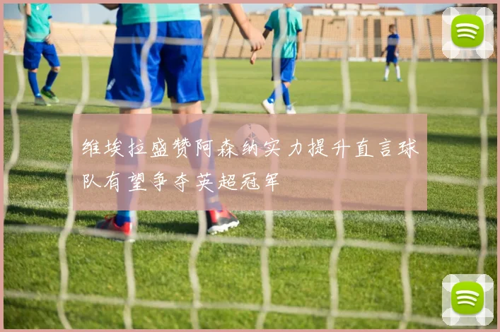 维埃拉盛赞阿森纳实力提升直言球队有望争夺英超冠军