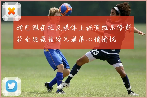 姆巴佩在社交媒体上祝贺维尼修斯获全场最佳称兄道弟心情愉悦