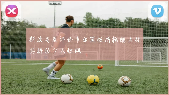 斯波高度评价韦尔篮板拼抢能力称其拼劲令人钦佩
