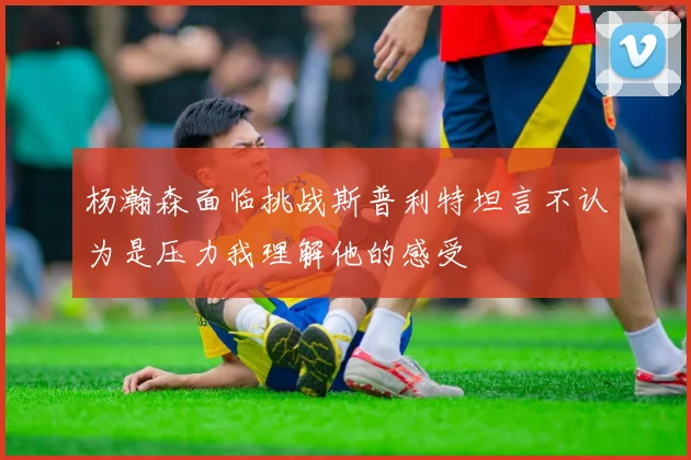 杨瀚森面临挑战斯普利特坦言不认为是压力我理解他的感受