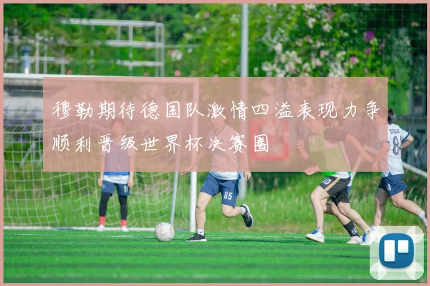穆勒期待德国队激情四溢表现力争顺利晋级世界杯决赛圈