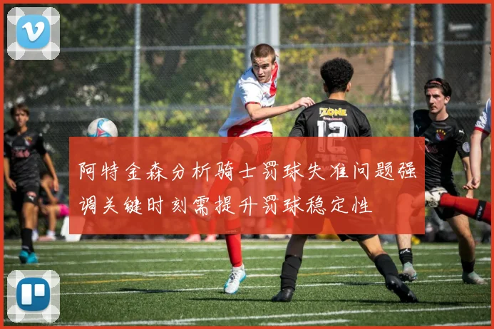 阿特金森分析骑士罚球失准问题强调关键时刻需提升罚球稳定性
