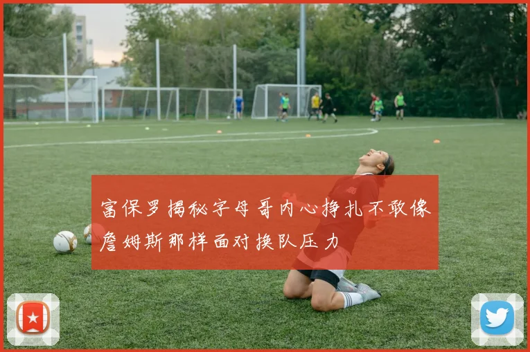 富保罗揭秘字母哥内心挣扎不敢像詹姆斯那样面对换队压力