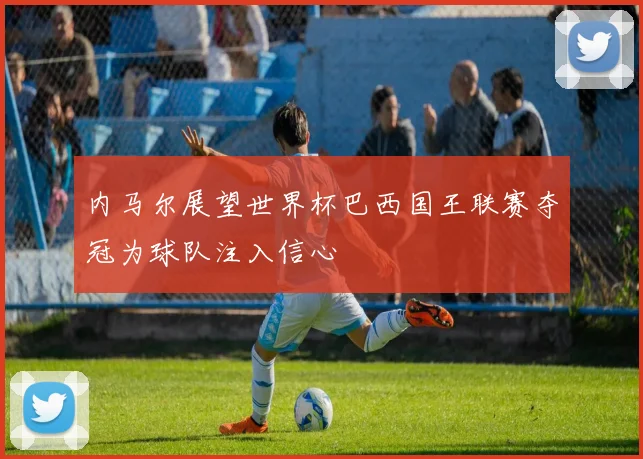 内马尔展望世界杯巴西国王联赛夺冠为球队注入信心