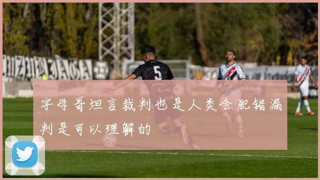 字母哥坦言裁判也是人类会犯错漏判是可以理解的