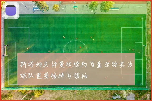 斯塔姆支持曼联续约马奎尔称其为球队重要榜样与领袖