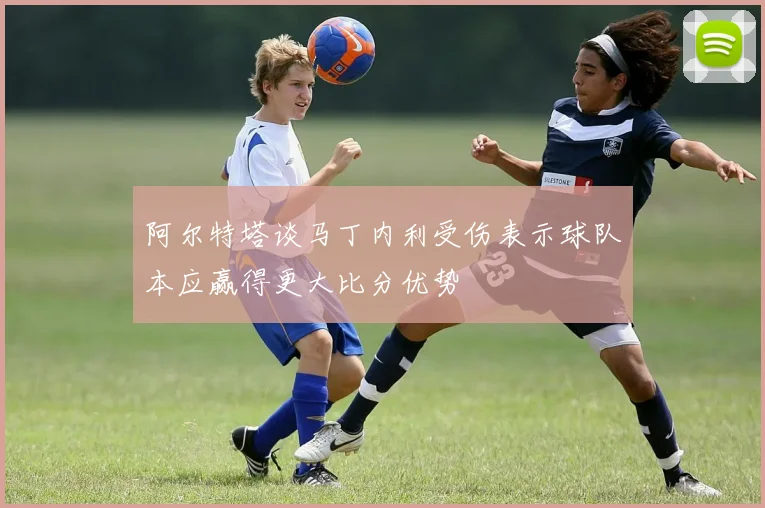 阿尔特塔谈马丁内利受伤表示球队本应赢得更大比分优势