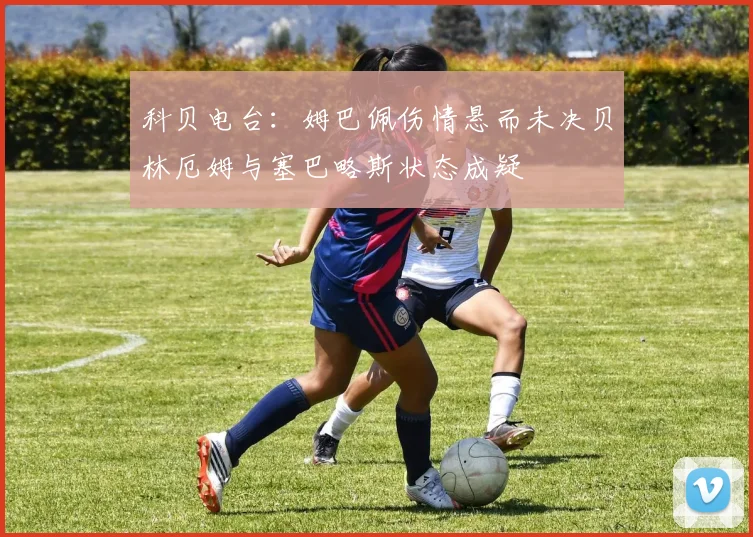 科贝电台：姆巴佩伤情悬而未决贝林厄姆与塞巴略斯状态成疑