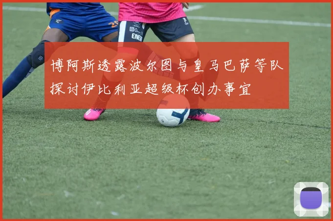 博阿斯透露波尔图与皇马巴萨等队探讨伊比利亚超级杯创办事宜