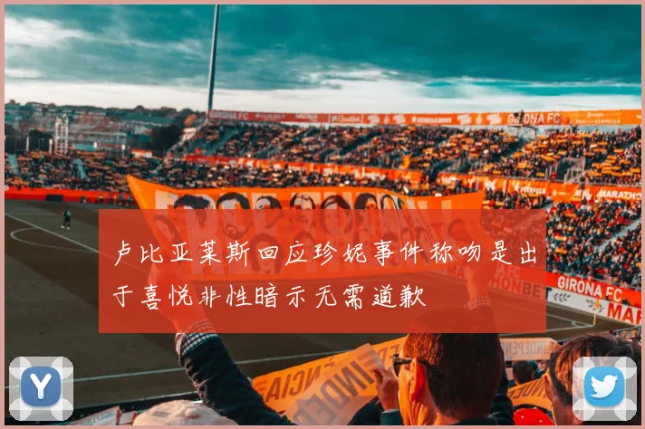 卢比亚莱斯回应珍妮事件称吻是出于喜悦非性暗示无需道歉