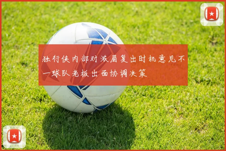 独行侠内部对浓眉复出时机意见不一球队老板出面协调决策