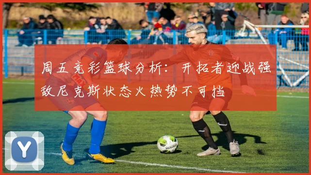 周五竞彩篮球分析：开拓者迎战强敌尼克斯状态火热势不可挡