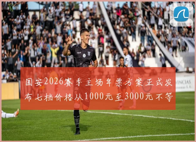国安2026赛季主场年票方案正式发布七档价格从1000元至3000元不等