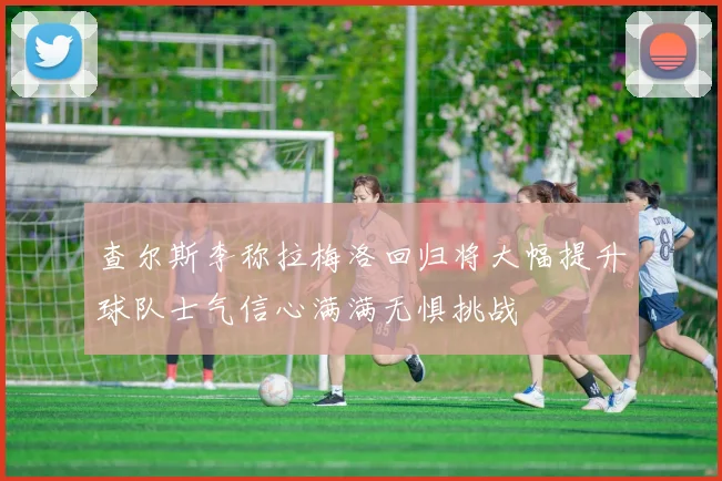 查尔斯李称拉梅洛回归将大幅提升球队士气信心满满无惧挑战