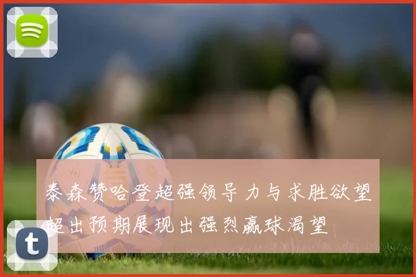 泰森赞哈登超强领导力与求胜欲望超出预期展现出强烈赢球渴望