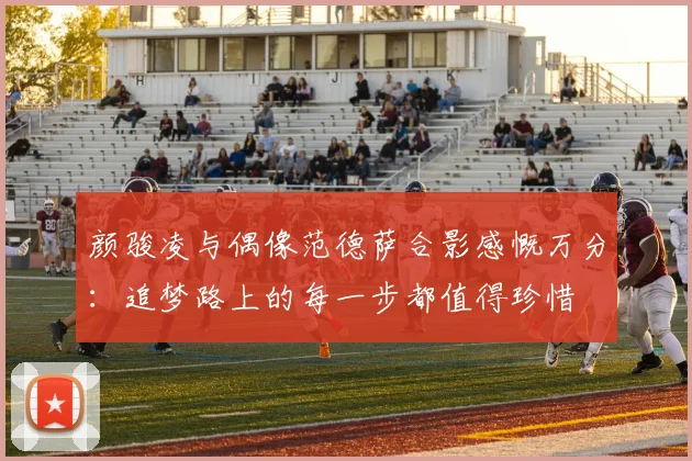 颜骏凌与偶像范德萨合影感慨万分：追梦路上的每一步都值得珍惜