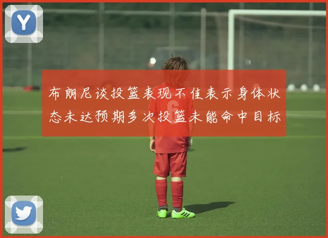 布朗尼谈投篮表现不佳表示身体状态未达预期多次投篮未能命中目标