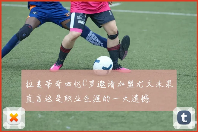 拉基蒂奇回忆C罗邀请加盟尤文未果直言这是职业生涯的一大遗憾