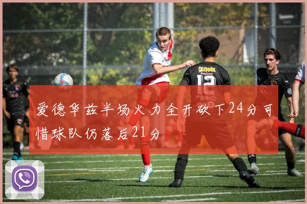 爱德华兹半场火力全开砍下24分可惜球队仍落后21分