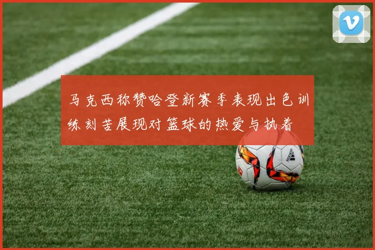 马克西称赞哈登新赛季表现出色训练刻苦展现对篮球的热爱与执着