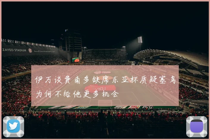 伊万谈费南多缺席东亚杯质疑塞鸟为何不给他更多机会