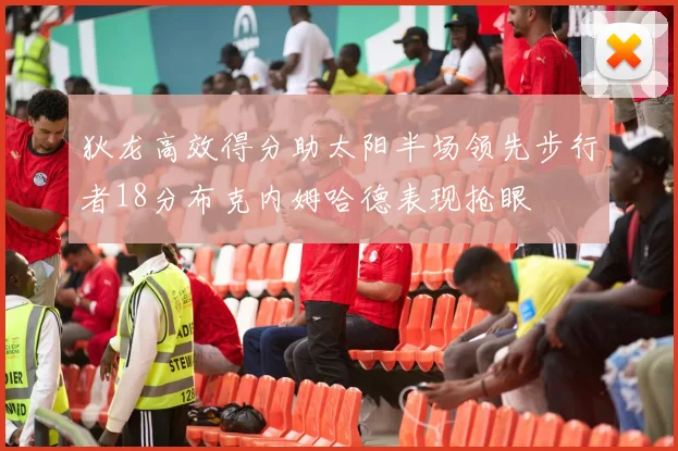 狄龙高效得分助太阳半场领先步行者18分布克内姆哈德表现抢眼