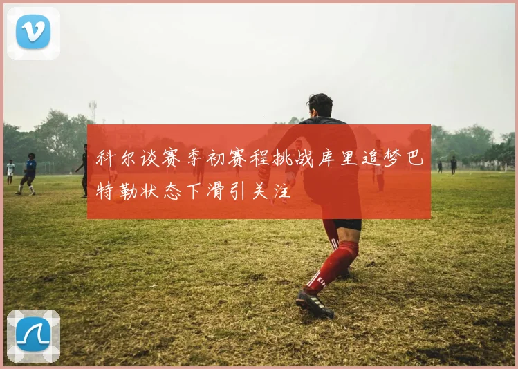 科尔谈赛季初赛程挑战库里追梦巴特勒状态下滑引关注
