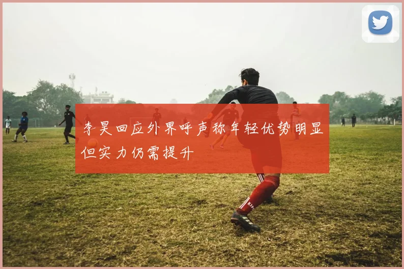 李昊回应外界呼声称年轻优势明显但实力仍需提升