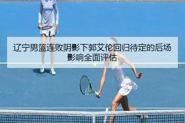 辽宁男篮连败阴影下郭艾伦回归待定的后场影响全面评估 | MILANSPORT